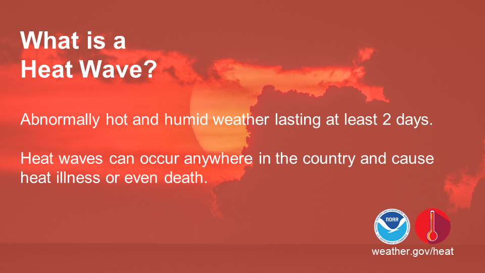 What is a Heat Wave?
Abnormally hot and humid weather lasting at least 2 days. Heat waves can occur anywhere in the country and cuase heat illness or even death.